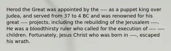 Herod the Great was appointed by the ---- as a puppet king over Judea, and served from 37 to 4 BC and was renowned for his great ---- projects, including the rebuilding of the Jerusalem ----. He was a bloodthirsty ruler who called for the execution of ---- ---- children. Fortunately, Jesus Christ who was born in ----, escaped his wrath.