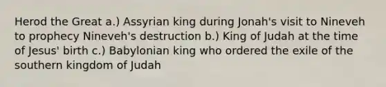 Herod the Great a.) Assyrian king during Jonah's visit to Nineveh to prophecy Nineveh's destruction b.) King of Judah at the time of Jesus' birth c.) Babylonian king who ordered the exile of the southern kingdom of Judah