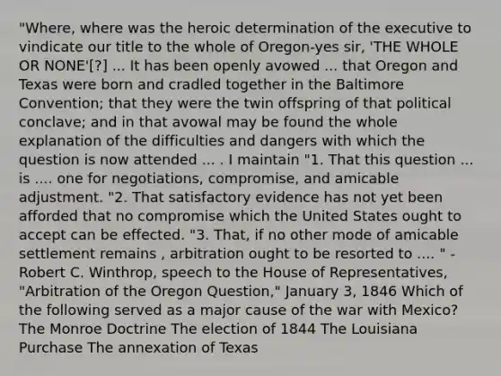 "Where, where was the heroic determination of the executive to vindicate our title to the whole of Oregon-yes sir, 'THE WHOLE OR NONE'[?] ... It has been openly avowed ... that Oregon and Texas were born and cradled together in the Baltimore Convention; that they were the twin offspring of that political conclave; and in that avowal may be found the whole explanation of the difficulties and dangers with which the question is now attended ... . I maintain "1. That this question ... is .... one for negotiations, compromise, and amicable adjustment. "2. That satisfactory evidence has not yet been afforded that no compromise which the United States ought to accept can be effected. "3. That, if no other mode of amicable settlement remains , arbitration ought to be resorted to .... " -Robert C. Winthrop, speech to the House of Representatives, "Arbitration of the Oregon Question," January 3, 1846 Which of the following served as a major cause of the war with Mexico? The Monroe Doctrine The election of 1844 The Louisiana Purchase The annexation of Texas