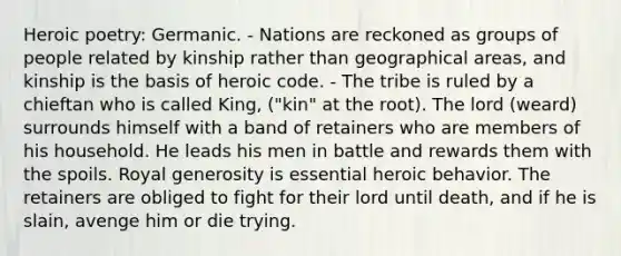 Heroic poetry: Germanic. - Nations are reckoned as groups of people related by kinship rather than geographical areas, and kinship is the basis of heroic code. - The tribe is ruled by a chieftan who is called King, ("kin" at the root). The lord (weard) surrounds himself with a band of retainers who are members of his household. He leads his men in battle and rewards them with the spoils. Royal generosity is essential heroic behavior. The retainers are obliged to fight for their lord until death, and if he is slain, avenge him or die trying.