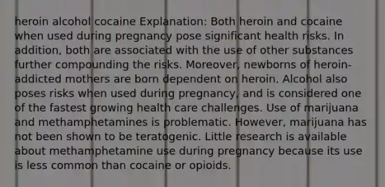 heroin alcohol cocaine Explanation: Both heroin and cocaine when used during pregnancy pose significant health risks. In addition, both are associated with the use of other substances further compounding the risks. Moreover, newborns of heroin-addicted mothers are born dependent on heroin. Alcohol also poses risks when used during pregnancy, and is considered one of the fastest growing health care challenges. Use of marijuana and methamphetamines is problematic. However, marijuana has not been shown to be teratogenic. Little research is available about methamphetamine use during pregnancy because its use is less common than cocaine or opioids.