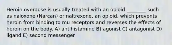 Heroin overdose is usually treated with an opioid ________ such as naloxone (Narcan) or naltrexone, an opioid, which prevents heroin from binding to mu receptors and reverses the effects of heroin on the body. A) antihistamine B) agonist C) antagonist D) ligand E) second messenger