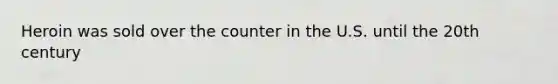 Heroin was sold over the counter in the U.S. until the 20th century