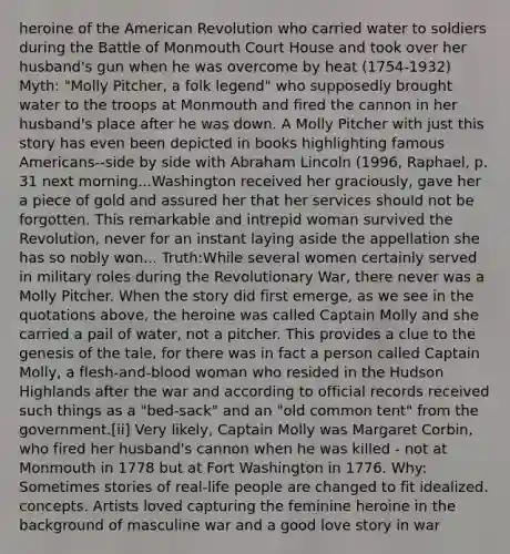 heroine of the American Revolution who carried water to soldiers during the Battle of Monmouth Court House and took over her husband's gun when he was overcome by heat (1754-1932) Myth: "Molly Pitcher, a folk legend" who supposedly brought water to the troops at Monmouth and fired the cannon in her husband's place after he was down. A Molly Pitcher with just this story has even been depicted in books highlighting famous Americans--side by side with Abraham Lincoln (1996, Raphael, p. 31 next morning...Washington received her graciously, gave her a piece of gold and assured her that her services should not be forgotten. This remarkable and intrepid woman survived the Revolution, never for an instant laying aside the appellation she has so nobly won... Truth:While several women certainly served in military roles during the Revolutionary War, there never was a Molly Pitcher. When the story did first emerge, as we see in the quotations above, the heroine was called Captain Molly and she carried a pail of water, not a pitcher. This provides a clue to the genesis of the tale, for there was in fact a person called Captain Molly, a flesh-and-blood woman who resided in the Hudson Highlands after the war and according to official records received such things as a "bed-sack" and an "old common tent" from the government.[ii] Very likely, Captain Molly was Margaret Corbin, who fired her husband's cannon when he was killed - not at Monmouth in 1778 but at Fort Washington in 1776. Why: Sometimes stories of real-life people are changed to fit idealized. concepts. Artists loved capturing the feminine heroine in the background of masculine war and a good love story in war