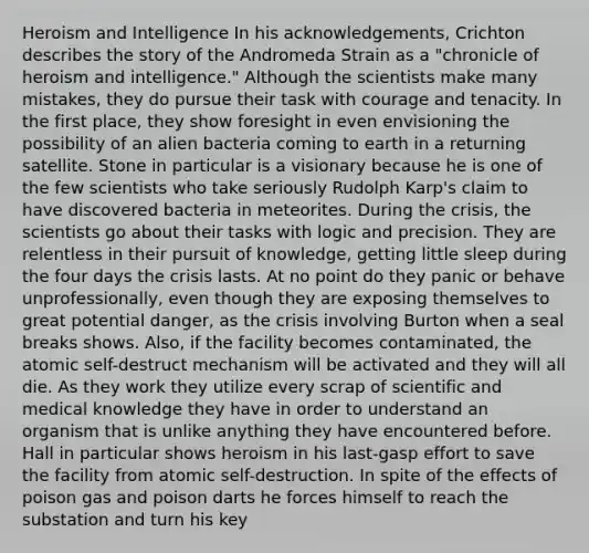 Heroism and Intelligence In his acknowledgements, Crichton describes the story of the Andromeda Strain as a "chronicle of heroism and intelligence." Although the scientists make many mistakes, they do pursue their task with courage and tenacity. In the first place, they show foresight in even envisioning the possibility of an alien bacteria coming to earth in a returning satellite. Stone in particular is a visionary because he is one of the few scientists who take seriously Rudolph Karp's claim to have discovered bacteria in meteorites. During the crisis, the scientists go about their tasks with logic and precision. They are relentless in their pursuit of knowledge, getting little sleep during the four days the crisis lasts. At no point do they panic or behave unprofessionally, even though they are exposing themselves to great potential danger, as the crisis involving Burton when a seal breaks shows. Also, if the facility becomes contaminated, the atomic self-destruct mechanism will be activated and they will all die. As they work they utilize every scrap of scientific and medical knowledge they have in order to understand an organism that is unlike anything they have encountered before. Hall in particular shows heroism in his last-gasp effort to save the facility from atomic self-destruction. In spite of the effects of poison gas and poison darts he forces himself to reach the substation and turn his key