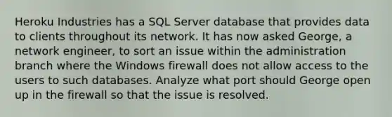 Heroku Industries has a SQL Server database that provides data to clients throughout its network. It has now asked George, a network engineer, to sort an issue within the administration branch where the Windows firewall does not allow access to the users to such databases. Analyze what port should George open up in the firewall so that the issue is resolved.