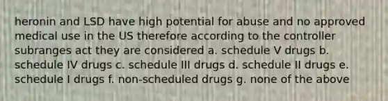 heronin and LSD have high potential for abuse and no approved medical use in the US therefore according to the controller subranges act they are considered a. schedule V drugs b. schedule IV drugs c. schedule III drugs d. schedule II drugs e. schedule I drugs f. non-scheduled drugs g. none of the above