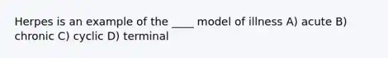 Herpes is an example of the ____ model of illness A) acute B) chronic C) cyclic D) terminal