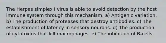 The Herpes simplex I virus is able to avoid detection by the host immune system through this mechanism. a) Antigenic variation. b) The production of proteases that destroy antibodies. c) The establishment of latency in sensory neurons. d) The production of cytotoxins that kill macrophages. e) The inhibition of B-cells.