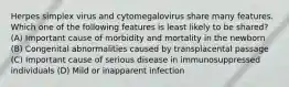 Herpes simplex virus and cytomegalovirus share many features. Which one of the following features is least likely to be shared? (A) Important cause of morbidity and mortality in the newborn (B) Congenital abnormalities caused by transplacental passage (C) Important cause of serious disease in immunosuppressed individuals (D) Mild or inapparent infection