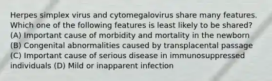 Herpes simplex virus and cytomegalovirus share many features. Which one of the following features is least likely to be shared? (A) Important cause of morbidity and mortality in the newborn (B) Congenital abnormalities caused by transplacental passage (C) Important cause of serious disease in immunosuppressed individuals (D) Mild or inapparent infection