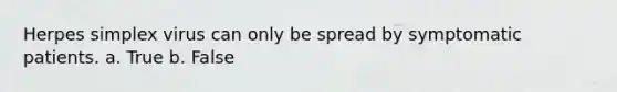 Herpes simplex virus can only be spread by symptomatic patients. a. True b. False