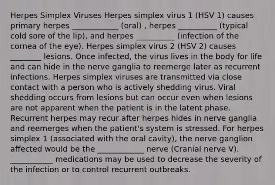 Herpes Simplex Viruses Herpes simplex virus 1 (HSV 1) causes primary herpes ____________ (oral) , herpes __________ (typical cold sore of the lip), and herpes __________ (infection of the cornea of the eye). Herpes simplex virus 2 (HSV 2) causes ________ lesions. Once infected, the virus lives in the body for life and can hide in the nerve ganglia to reemerge later as recurrent infections. Herpes simplex viruses are transmitted via close contact with a person who is actively shedding virus. Viral shedding occurs from lesions but can occur even when lesions are not apparent when the patient is in the latent phase. Recurrent herpes may recur after herpes hides in nerve ganglia and reemerges when the patient's system is stressed. For herpes simplex 1 (associated with the oral cavity), the nerve ganglion affected would be the ____________ nerve (Cranial nerve V). ___________ medications may be used to decrease the severity of the infection or to control recurrent outbreaks.