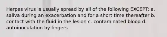 Herpes virus is usually spread by all of the following EXCEPT: a. saliva during an exacerbation and for a short time thereafter b. contact with the fluid in the lesion c. contaminated blood d. autoinoculation by fingers