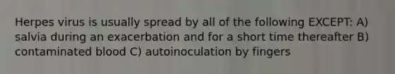 Herpes virus is usually spread by all of the following EXCEPT: A) salvia during an exacerbation and for a short time thereafter B) contaminated blood C) autoinoculation by fingers