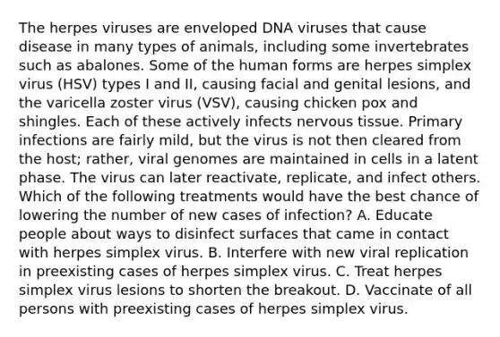 The herpes viruses are enveloped DNA viruses that cause disease in many types of animals, including some invertebrates such as abalones. Some of the human forms are herpes simplex virus (HSV) types I and II, causing facial and genital lesions, and the varicella zoster virus (VSV), causing chicken pox and shingles. Each of these actively infects nervous tissue. Primary infections are fairly mild, but the virus is not then cleared from the host; rather, viral genomes are maintained in cells in a latent phase. The virus can later reactivate, replicate, and infect others. Which of the following treatments would have the best chance of lowering the number of new cases of infection? A. Educate people about ways to disinfect surfaces that came in contact with herpes simplex virus. B. Interfere with new viral replication in preexisting cases of herpes simplex virus. C. Treat herpes simplex virus lesions to shorten the breakout. D. Vaccinate of all persons with preexisting cases of herpes simplex virus.