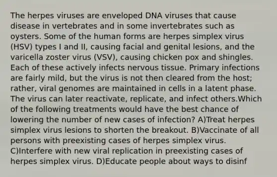 The herpes viruses are enveloped DNA viruses that cause disease in vertebrates and in some invertebrates such as oysters. Some of the human forms are herpes simplex virus (HSV) types I and II, causing facial and genital lesions, and the varicella zoster virus (VSV), causing chicken pox and shingles. Each of these actively infects nervous tissue. Primary infections are fairly mild, but the virus is not then cleared from the host; rather, viral genomes are maintained in cells in a latent phase. The virus can later reactivate, replicate, and infect others.Which of the following treatments would have the best chance of lowering the number of new cases of infection? A)Treat herpes simplex virus lesions to shorten the breakout. B)Vaccinate of all persons with preexisting cases of herpes simplex virus. C)Interfere with new viral replication in preexisting cases of herpes simplex virus. D)Educate people about ways to disinf