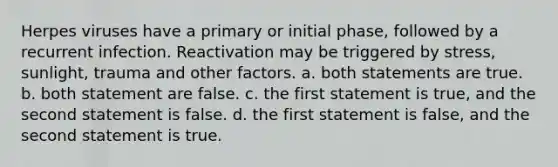 Herpes viruses have a primary or initial phase, followed by a recurrent infection. Reactivation may be triggered by stress, sunlight, trauma and other factors. a. both statements are true. b. both statement are false. c. the first statement is true, and the second statement is false. d. the first statement is false, and the second statement is true.