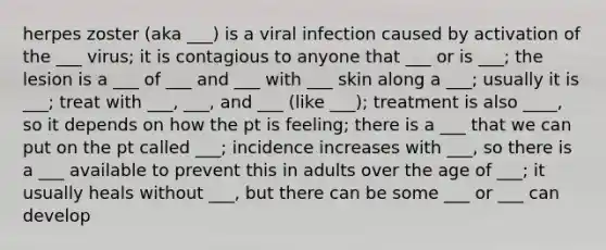 herpes zoster (aka ___) is a viral infection caused by activation of the ___ virus; it is contagious to anyone that ___ or is ___; the lesion is a ___ of ___ and ___ with ___ skin along a ___; usually it is ___; treat with ___, ___, and ___ (like ___); treatment is also ____, so it depends on how the pt is feeling; there is a ___ that we can put on the pt called ___; incidence increases with ___, so there is a ___ available to prevent this in adults over the age of ___; it usually heals without ___, but there can be some ___ or ___ can develop