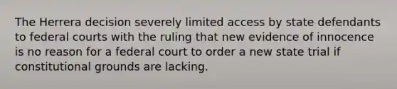 The Herrera decision severely limited access by state defendants to federal courts with the ruling that new evidence of innocence is no reason for a federal court to order a new state trial if constitutional grounds are lacking.