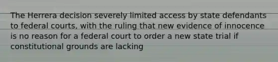 The Herrera decision severely limited access by state defendants to federal courts, with the ruling that new evidence of innocence is no reason for a federal court to order a new state trial if constitutional grounds are lacking