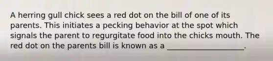 A herring gull chick sees a red dot on the bill of one of its parents. This initiates a pecking behavior at the spot which signals the parent to regurgitate food into the chicks mouth. The red dot on the parents bill is known as a ____________________.