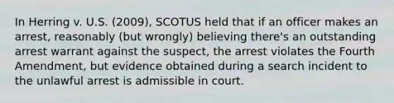 In Herring v. U.S. (2009), SCOTUS held that if an officer makes an arrest, reasonably (but wrongly) believing there's an outstanding arrest warrant against the suspect, the arrest violates the Fourth Amendment, but evidence obtained during a search incident to the unlawful arrest is admissible in court.