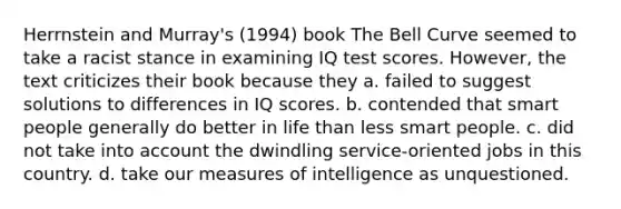 Herrnstein and Murray's (1994) book The Bell Curve seemed to take a racist stance in examining IQ test scores. However, the text criticizes their book because they a. failed to suggest solutions to differences in IQ scores. b. contended that smart people generally do better in life than less smart people. c. did not take into account the dwindling service-oriented jobs in this country. d. take our measures of intelligence as unquestioned.