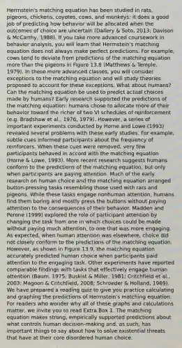 Herrnstein's matching equation has been studied in rats, pigeons, chickens, coyotes, cows, and monkeys; it does a good job of predicting how behavior will be allocated when the outcomes of choice are uncertain (Dallery & Soto, 2013; Davison & McCarthy, 1988). If you take more advanced coursework in behavior analysis, you will learn that Herrnstein's matching equation does not always make perfect predictions. For example, cows tend to deviate from predictions of the matching equation more than the pigeons in Figure 13.8 (Matthews & Temple, 1979). In these more advanced classes, you will consider exceptions to the matching equation and will study theories proposed to account for these exceptions. What about humans? Can the matching equation be used to predict actual choices made by humans? Early research supported the predictions of the matching equation: humans chose to allocate more of their behavior toward the richer of two VI schedules of reinforcement (e.g. Bradshaw et al., 1976, 1979). However, a series of important experiments conducted by Horne and Lowe (1993) revealed several problems with these early studies. For example, subtle cues informed participants about the frequency of reinforcers. When these cues were removed, very few participants behaved in accord with the matching equation (Horne & Lowe, 1993). More recent research suggests humans conform to the predictions of the matching equation, but only when participants are paying attention. Much of the early research on human choice and the matching equation arranged button-pressing tasks resembling those used with rats and pigeons. While these tasks engage nonhuman attention, humans find them boring and mostly press the buttons without paying attention to the consequences of their behavior. Madden and Perone (1999) explored the role of participant attention by changing the task from one in which choices could be made without paying much attention, to one that was more engaging. As expected, when human attention was elsewhere, choice did not closely conform to the predictions of the matching equation. However, as shown in Figure 13.9, the matching equation accurately predicted human choice when participants paid attention to the engaging task. Other experiments have reported comparable findings with tasks that effectively engage human attention (Baum, 1975; Buskist & Miller, 1981; Critchfield et al., 2003; Magoon & Critchfield, 2008; Schroeder & Holland, 1969). We have prepared a reading quiz to give you practice calculating and graphing the predictions of Herrnstein's matching equation. For readers who wonder why all of these graphs and calculations matter, we invite you to read Extra Box 1. The matching equation makes strong, empirically supported predictions about what controls human decision-making and, as such, has important things to say about how to solve existential threats that have at their core disordered human choice.