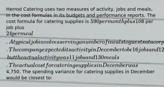 Herrod Catering uses two measures of activity, jobs and meals, in the cost formulas in its budgets and performance reports. The cost formula for catering supplies is 590 per month plus108 per job plus 24 per meal. A typical job involves serving a number of meals to guests at a corporate function or at a host's home. The company expected its activity in December to be 16 jobs and 125 meals, but the actual activity was 11 jobs and 130 meals. The actual cost for catering supplies in December was4,750. The spending variance for catering supplies in December would be closest to: