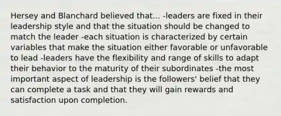 Hersey and Blanchard believed that... -leaders are fixed in their leadership style and that the situation should be changed to match the leader -each situation is characterized by certain variables that make the situation either favorable or unfavorable to lead -leaders have the flexibility and range of skills to adapt their behavior to the maturity of their subordinates -the most important aspect of leadership is the followers' belief that they can complete a task and that they will gain rewards and satisfaction upon completion.