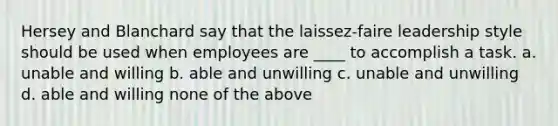 Hersey and Blanchard say that the laissez-faire leadership style should be used when employees are ____ to accomplish a task. a. unable and willing b. able and unwilling c. unable and unwilling d. able and willing none of the above