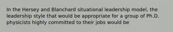 In the Hersey and Blanchard situational leadership model, the leadership style that would be appropriate for a group of Ph.D. physicists highly committed to their jobs would be