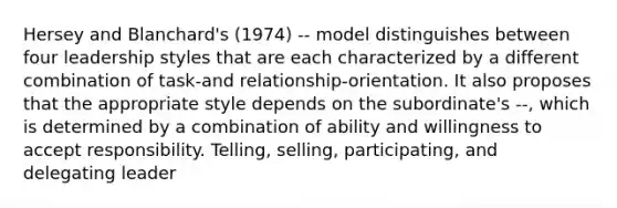 Hersey and Blanchard's (1974) -- model distinguishes between four leadership styles that are each characterized by a different combination of task-and relationship-orientation. It also proposes that the appropriate style depends on the subordinate's --, which is determined by a combination of ability and willingness to accept responsibility. Telling, selling, participating, and delegating leader