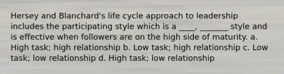 Hersey and Blanchard's life cycle approach to leadership includes the participating style which is a ____, _______ style and is effective when followers are on the high side of maturity. a. High task; high relationship b. Low task; high relationship c. Low task; low relationship d. High task; low relationship