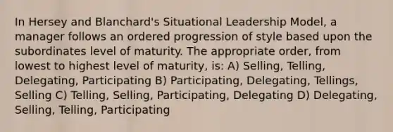 In Hersey and Blanchard's Situational Leadership Model, a manager follows an ordered progression of style based upon the subordinates level of maturity. The appropriate order, from lowest to highest level of maturity, is: A) Selling, Telling, Delegating, Participating B) Participating, Delegating, Tellings, Selling C) Telling, Selling, Participating, Delegating D) Delegating, Selling, Telling, Participating