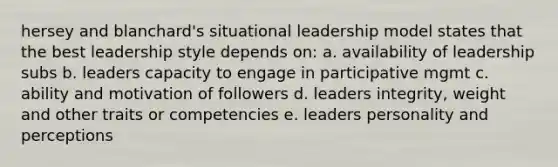 hersey and blanchard's situational leadership model states that the best leadership style depends on: a. availability of leadership subs b. leaders capacity to engage in participative mgmt c. ability and motivation of followers d. leaders integrity, weight and other traits or competencies e. leaders personality and perceptions