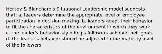 Hersey & Blanchard's Situational Leadership model suggests that: a. leaders determine the appropriate level of employee participation in decision making. b. leaders adapt their behavior to fit the characteristics of the environment in which they work. c. the leader's behavior style helps followers achieve their goals. d. the leader's behavior should be adjusted to the maturity level of the followers.