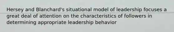 Hersey and Blanchard's situational model of leadership focuses a great deal of attention on the characteristics of followers in determining appropriate leadership behavior