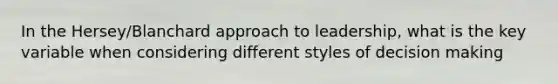 In the Hersey/Blanchard approach to leadership, what is the key variable when considering different styles of decision making