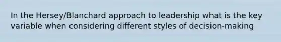 In the Hersey/Blanchard approach to leadership what is the key variable when considering different styles of decision-making