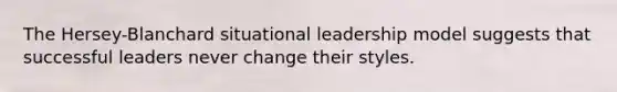 The Hersey-Blanchard situational leadership model suggests that successful leaders never change their styles.