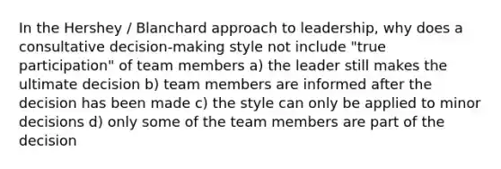 In the Hershey / Blanchard approach to leadership, why does a consultative decision-making style not include "true participation" of team members a) the leader still makes the ultimate decision b) team members are informed after the decision has been made c) the style can only be applied to minor decisions d) only some of the team members are part of the decision