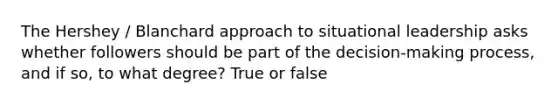 The Hershey / Blanchard approach to situational leadership asks whether followers should be part of the decision-making process, and if so, to what degree? True or false