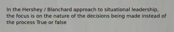 In the Hershey / Blanchard approach to situational leadership, the focus is on the nature of the decisions being made instead of the process True or false