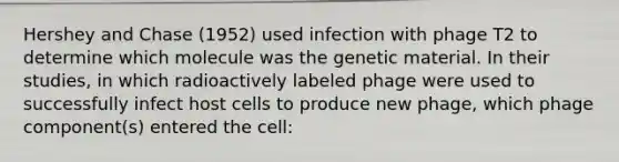 Hershey and Chase (1952) used infection with phage T2 to determine which molecule was the genetic material. In their studies, in which radioactively labeled phage were used to successfully infect host cells to produce new phage, which phage component(s) entered the cell: