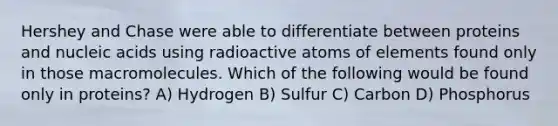 Hershey and Chase were able to differentiate between proteins and nucleic acids using radioactive atoms of elements found only in those macromolecules. Which of the following would be found only in proteins? A) Hydrogen B) Sulfur C) Carbon D) Phosphorus