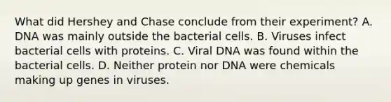 What did Hershey and Chase conclude from their experiment? A. DNA was mainly outside the bacterial cells. B. Viruses infect bacterial cells with proteins. C. Viral DNA was found within the bacterial cells. D. Neither protein nor DNA were chemicals making up genes in viruses.