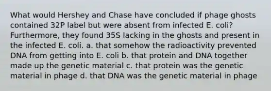 What would Hershey and Chase have concluded if phage ghosts contained 32P label but were absent from infected E. coli? Furthermore, they found 35S lacking in the ghosts and present in the infected E. coli. a. that somehow the radioactivity prevented DNA from getting into E. coli b. that protein and DNA together made up the genetic material c. that protein was the genetic material in phage d. that DNA was the genetic material in phage