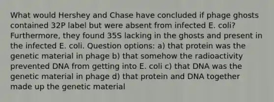 What would Hershey and Chase have concluded if phage ghosts contained 32P label but were absent from infected E. coli? Furthermore, they found 35S lacking in the ghosts and present in the infected E. coli. Question options: a) that protein was the genetic material in phage b) that somehow the radioactivity prevented DNA from getting into E. coli c) that DNA was the genetic material in phage d) that protein and DNA together made up the genetic material